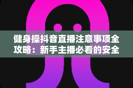 健身操抖音直播注意事项全攻略:新手主播必看的安全与涨粉指南 健身操抖音直播注意事项全攻略:新手主播必看的安全与涨粉指南