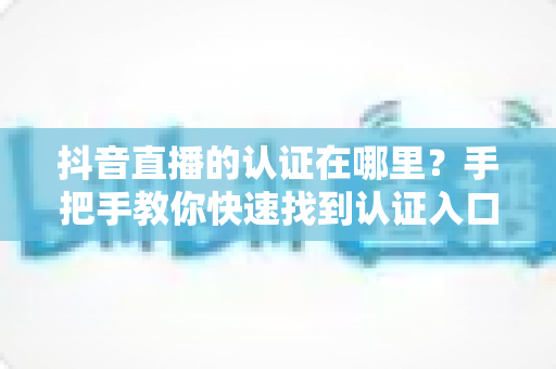 抖音直播的认证在哪里?手把手教你快速找到认证入口的完整指南 抖音直播的认证在哪里?手把手教你快速找到认证入口的完整指南