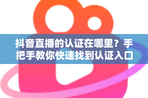 抖音直播的认证在哪里?手把手教你快速找到认证入口的完整指南 抖音直播的认证在哪里?手把手教你快速找到认证入口的完整指南