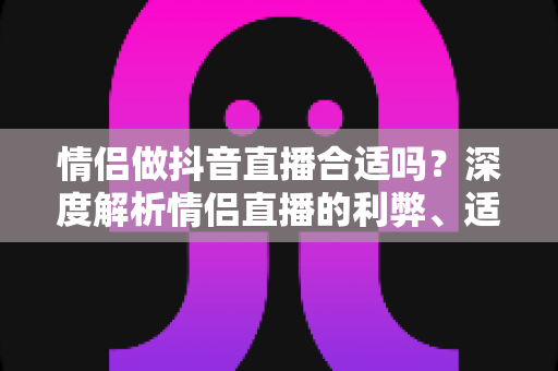 情侣做抖音直播合适吗？深度解析情侣直播的利弊、适合人群与实用指南