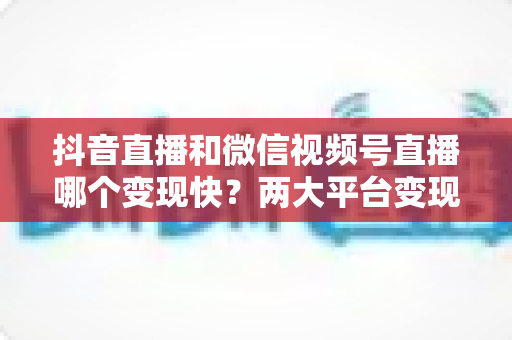 抖音直播和微信视频号直播哪个变现快?两大平台变现速度、变现路径与实战选择全解析 抖音直播和微信视频号直播哪个变现快?两大平台变现速度、变现路径与实战选择全解析