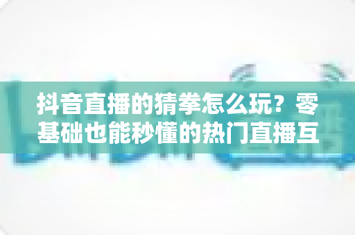 抖音直播的猜拳怎么玩?零基础也能秒懂的热门直播互动玩法全解析 抖音直播的猜拳怎么玩?零基础也能秒懂的热门直播互动玩法全解析