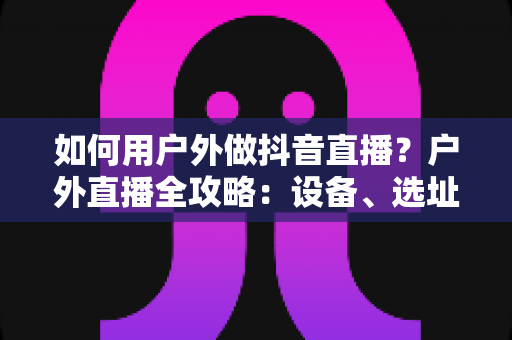 如何用户外做抖音直播?户外直播全攻略:设备、选址、涨粉与变现一步到位 如何用户外做抖音直播?户外直播全攻略:设备、选址、涨粉与变现一步到位