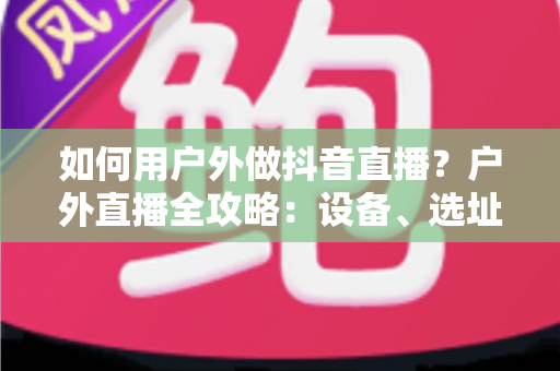 如何用户外做抖音直播?户外直播全攻略:设备、选址、涨粉与变现一步到位 如何用户外做抖音直播?户外直播全攻略:设备、选址、涨粉与变现一步到位