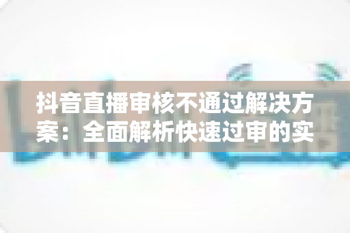 抖音直播审核不通过解决方案:全面解析快速过审的实用技巧与避坑指南 抖音直播审核不通过解决方案:全面解析快速过审的实用技巧与避坑指南