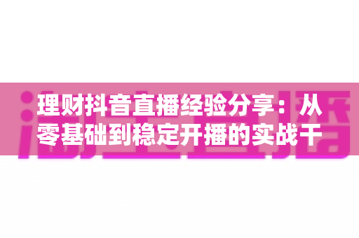 理财抖音直播经验分享：从零基础到稳定开播的实战干货，新手也能快速上手
