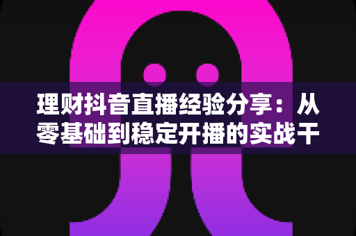 理财抖音直播经验分享：从零基础到稳定开播的实战干货，新手也能快速上手