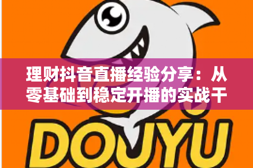 理财抖音直播经验分享：从零基础到稳定开播的实战干货，新手也能快速上手
