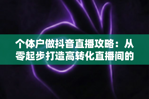 个体户做抖音直播攻略:从零起步打造高转化直播间的实战指南 个体户做抖音直播攻略:从零起步打造高转化直播间的实战指南
