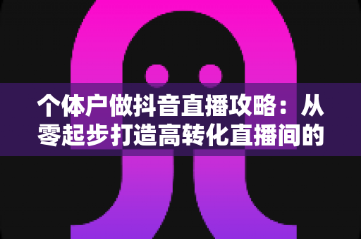 个体户做抖音直播攻略:从零起步打造高转化直播间的实战指南 个体户做抖音直播攻略:从零起步打造高转化直播间的实战指南