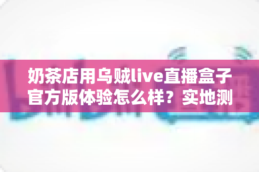 奶茶店用乌贼live直播盒子官方版体验怎么样?实地测评揭秘茶饮门店直播引流新利器 奶茶店用乌贼live直播盒子官方版体验怎么样?实地测评揭秘茶饮门店直播引流新利器