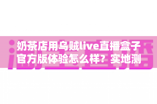 奶茶店用乌贼live直播盒子官方版体验怎么样？实地测评揭秘茶饮门店直播引流新利器