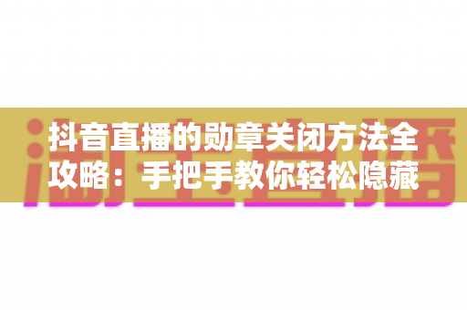 抖音直播的勋章关闭方法全攻略：手把手教你轻松隐藏勋章，还你清净观看体验