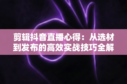 剪辑抖音直播心得：从选材到发布的高效实战技巧全解析
