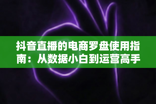 抖音直播的电商罗盘使用指南:从数据小白到运营高手的进阶秘籍,助力直播间GMV持续增长 抖音直播的电商罗盘使用指南:从数据小白到运营高手的进阶秘籍,助力直播间GMV持续增长