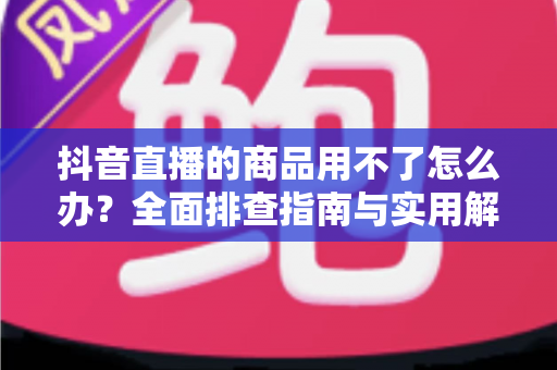 抖音直播的商品用不了怎么办？全面排查指南与实用解决方案助你安心购物