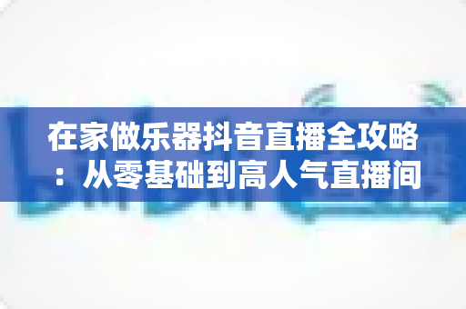 在家做乐器抖音直播全攻略:从零基础到高人气直播间的实战指南 在家做乐器抖音直播全攻略:从零基础到高人气直播间的实战指南