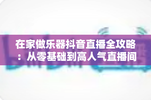 在家做乐器抖音直播全攻略:从零基础到高人气直播间的实战指南 在家做乐器抖音直播全攻略:从零基础到高人气直播间的实战指南