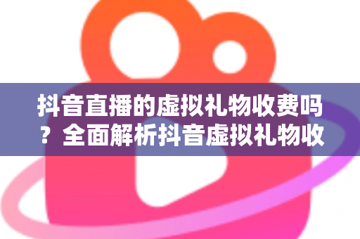 抖音直播的虚拟礼物收费吗？全面解析抖音虚拟礼物收费机制、价格体系与主播分成规则