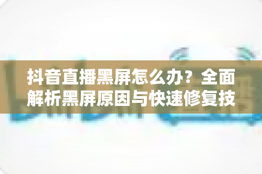 抖音直播黑屏怎么办？全面解析黑屏原因与快速修复技巧大全