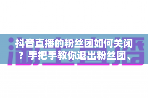 抖音直播的粉丝团如何关闭?手把手教你退出粉丝团、隐藏灯牌的完整攻略 抖音直播的粉丝团如何关闭?手把手教你退出粉丝团、隐藏灯牌的完整攻略