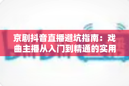 京剧抖音直播避坑指南：戏曲主播从入门到精通的实用攻略与防踩雷手册