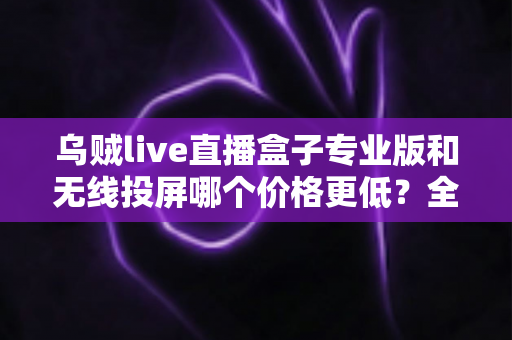 乌贼live直播盒子专业版和无线投屏哪个价格更低？全面价格对比与选购指南