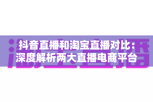 抖音直播和淘宝直播对比：深度解析两大直播电商平台，帮你选对带货阵地