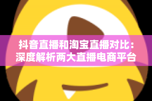 抖音直播和淘宝直播对比：深度解析两大直播电商平台，帮你选对带货阵地