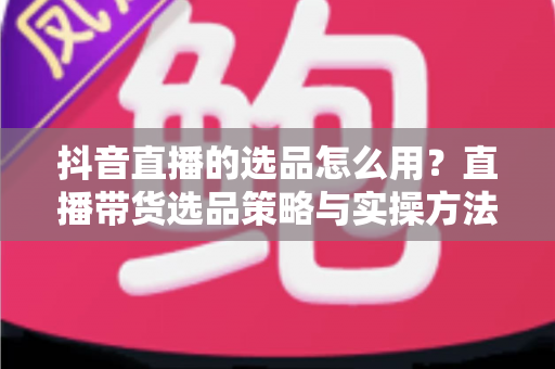 抖音直播的选品怎么用？直播带货选品策略与实操方法全解析
