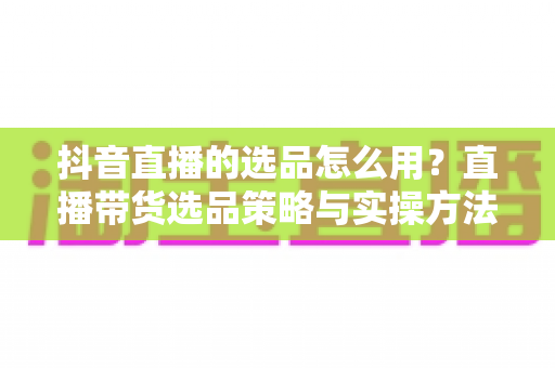 抖音直播的选品怎么用？直播带货选品策略与实操方法全解析