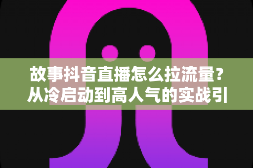 故事抖音直播怎么拉流量？从冷启动到高人气的实战引流指南