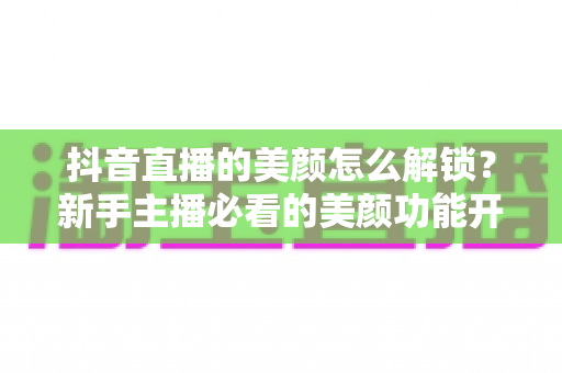 抖音直播的美颜怎么解锁？新手主播必看的美颜功能开启教程与实用技巧