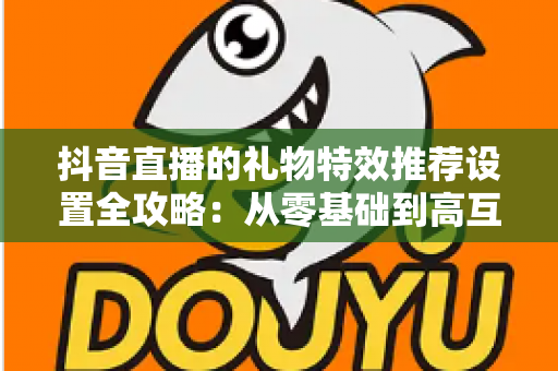 抖音直播的礼物特效推荐设置全攻略:从零基础到高互动直播间的实战运营指南 抖音直播的礼物特效推荐设置全攻略:从零基础到高互动直播间的实战运营指南