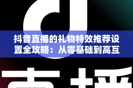 抖音直播的礼物特效推荐设置全攻略：从零基础到高互动直播间的实战运营指南