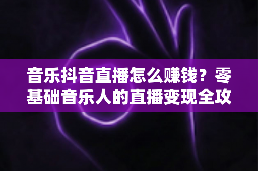 音乐抖音直播怎么赚钱？零基础音乐人的直播变现全攻略