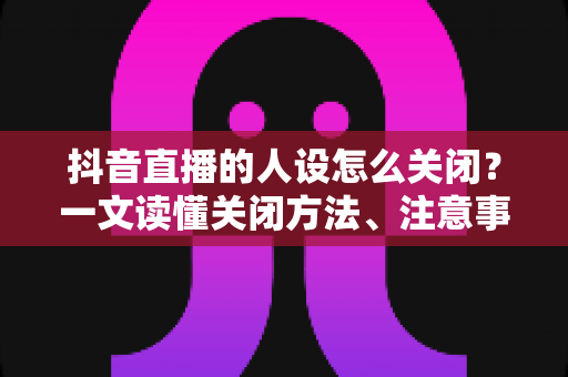 抖音直播的人设怎么关闭?一文读懂关闭方法、注意事项与常见问题全解析 抖音直播的人设怎么关闭?一文读懂关闭方法、注意事项与常见问题全解析