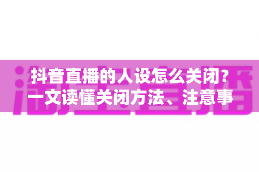 抖音直播的人设怎么关闭?一文读懂关闭方法、注意事项与常见问题全解析 抖音直播的人设怎么关闭?一文读懂关闭方法、注意事项与常见问题全解析