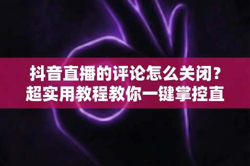 抖音直播的评论怎么关闭?超实用教程教你一键掌控直播间互动体验 抖音直播的评论怎么关闭?超实用教程教你一键掌控直播间互动体验