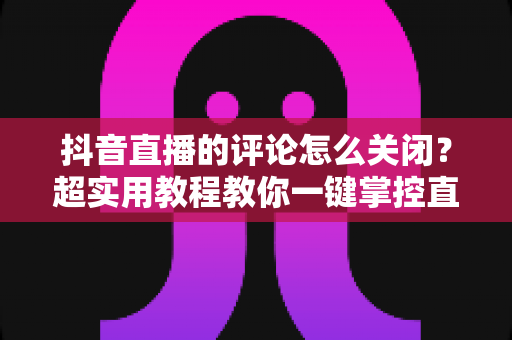 抖音直播的评论怎么关闭?超实用教程教你一键掌控直播间互动体验 抖音直播的评论怎么关闭?超实用教程教你一键掌控直播间互动体验