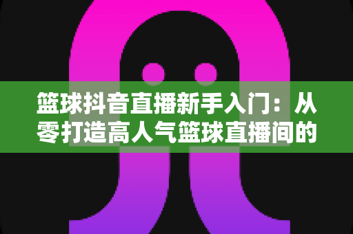 篮球抖音直播新手入门:从零打造高人气篮球直播间的实战指南 篮球抖音直播新手入门:从零打造高人气篮球直播间的实战指南