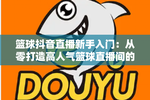 篮球抖音直播新手入门:从零打造高人气篮球直播间的实战指南 篮球抖音直播新手入门:从零打造高人气篮球直播间的实战指南
