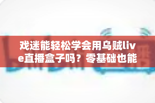 戏迷能轻松学会用乌贼live直播盒子吗?零基础也能上手的戏曲直播入门全攻略 戏迷能轻松学会用乌贼live直播盒子吗?零基础也能上手的戏曲直播入门全攻略