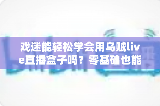 戏迷能轻松学会用乌贼live直播盒子吗？零基础也能上手的戏曲直播入门全攻略