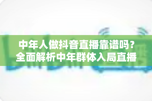 中年人做抖音直播靠谱吗？全面解析中年群体入局直播的真实前景与实用建议