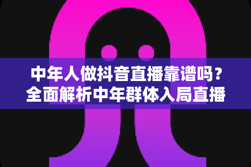 中年人做抖音直播靠谱吗？全面解析中年群体入局直播的真实前景与实用建议