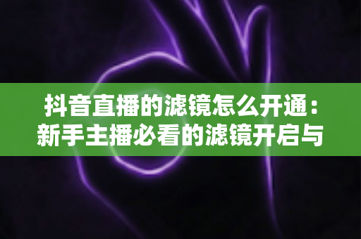 抖音直播的滤镜怎么开通:新手主播必看的滤镜开启与使用全攻略 抖音直播的滤镜怎么开通:新手主播必看的滤镜开启与使用全攻略