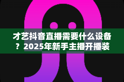 才艺抖音直播需要什么设备?2025年新手主播开播装备完整指南 才艺抖音直播需要什么设备?2025年新手主播开播装备完整指南