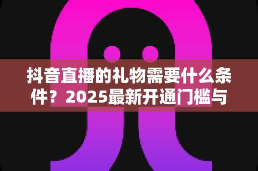 抖音直播的礼物需要什么条件?2025最新开通门槛与使用规则全面解析 抖音直播的礼物需要什么条件?2025最新开通门槛与使用规则全面解析