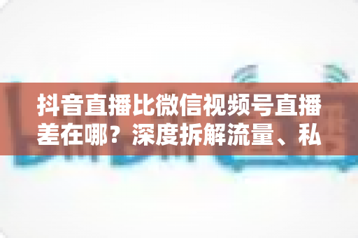抖音直播比微信视频号直播差在哪?深度拆解流量、私域与变现的五大核心差距 抖音直播比微信视频号直播差在哪?深度拆解流量、私域与变现的五大核心差距